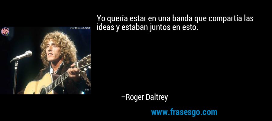 Yo quería estar en una banda que compartía las ideas y estaban juntos en esto. – Roger Daltrey