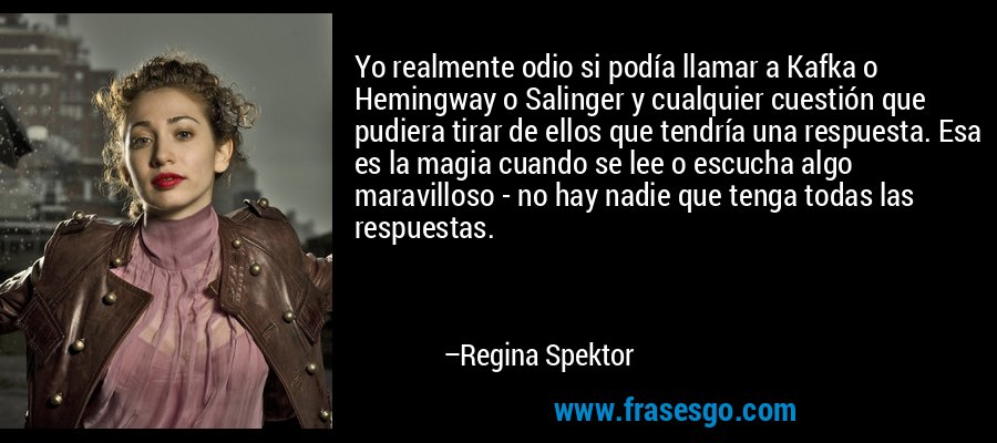 Yo realmente odio si podía llamar a Kafka o Hemingway o Salinger y cualquier cuestión que pudiera tirar de ellos que tendría una respuesta. Esa es la magia cuando se lee o escucha algo maravilloso - no hay nadie que tenga todas las respuestas. – Regina Spektor