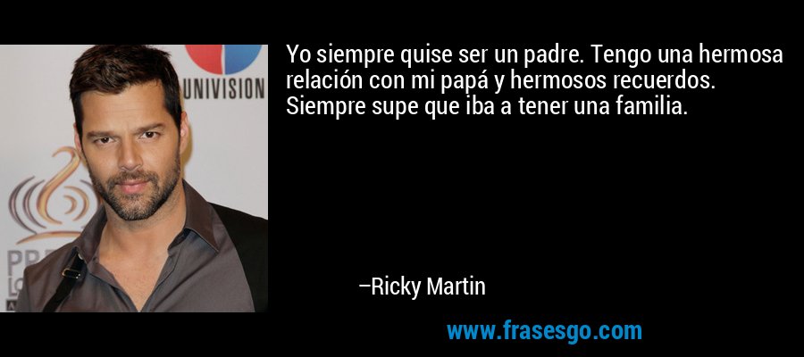 Yo siempre quise ser un padre. Tengo una hermosa relación con mi papá y hermosos recuerdos. Siempre supe que iba a tener una familia. – Ricky Martin