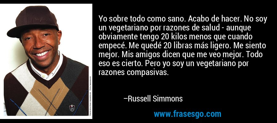 Yo sobre todo como sano. Acabo de hacer. No soy un vegetariano por razones de salud - aunque obviamente tengo 20 kilos menos que cuando empecé. Me quedé 20 libras más ligero. Me siento mejor. Mis amigos dicen que me veo mejor. Todo eso es cierto. Pero yo soy un vegetariano por razones compasivas. – Russell Simmons