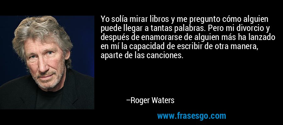 Yo solía mirar libros y me pregunto cómo alguien puede llegar a tantas palabras. Pero mi divorcio y después de enamorarse de alguien más ha lanzado en mí la capacidad de escribir de otra manera, aparte de las canciones. – Roger Waters