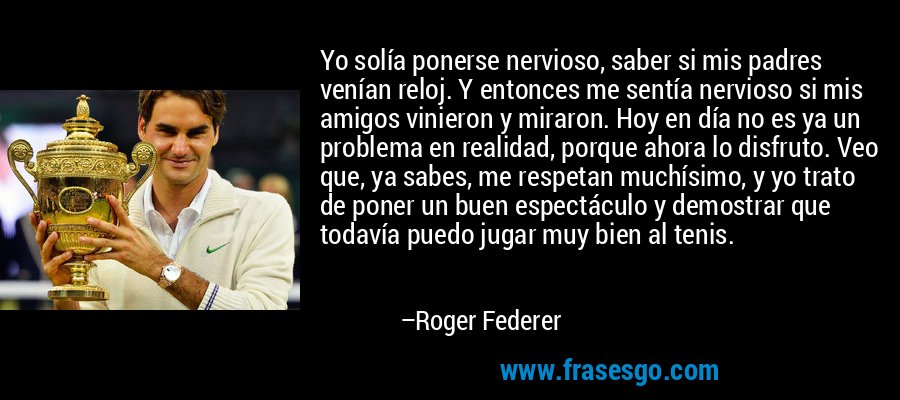 Yo solía ponerse nervioso, saber si mis padres venían reloj. Y entonces me sentía nervioso si mis amigos vinieron y miraron. Hoy en día no es ya un problema en realidad, porque ahora lo disfruto. Veo que, ya sabes, me respetan muchísimo, y yo trato de poner un buen espectáculo y demostrar que todavía puedo jugar muy bien al tenis. – Roger Federer