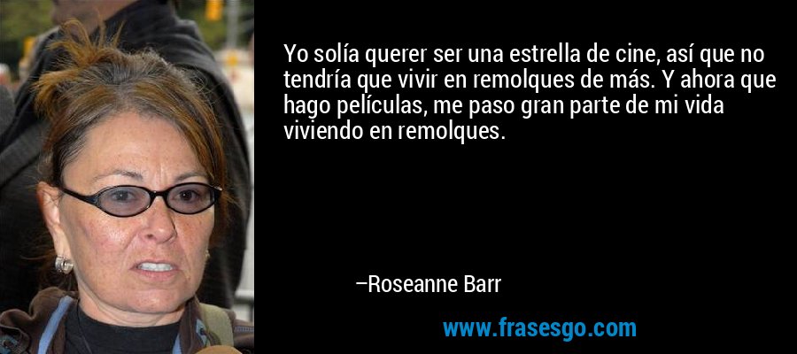 Yo solía querer ser una estrella de cine, así que no tendría que vivir en remolques de más. Y ahora que hago películas, me paso gran parte de mi vida viviendo en remolques. – Roseanne Barr
