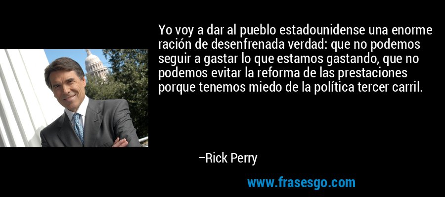 Yo voy a dar al pueblo estadounidense una enorme ración de desenfrenada verdad: que no podemos seguir a gastar lo que estamos gastando, que no podemos evitar la reforma de las prestaciones porque tenemos miedo de la política tercer carril. – Rick Perry