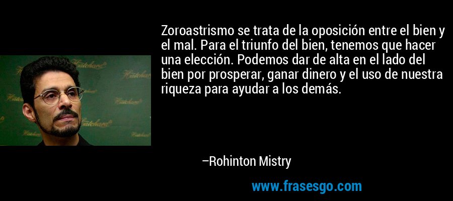 Zoroastrismo se trata de la oposición entre el bien y el mal. Para el triunfo del bien, tenemos que hacer una elección. Podemos dar de alta en el lado del bien por prosperar, ganar dinero y el uso de nuestra riqueza para ayudar a los demás. – Rohinton Mistry