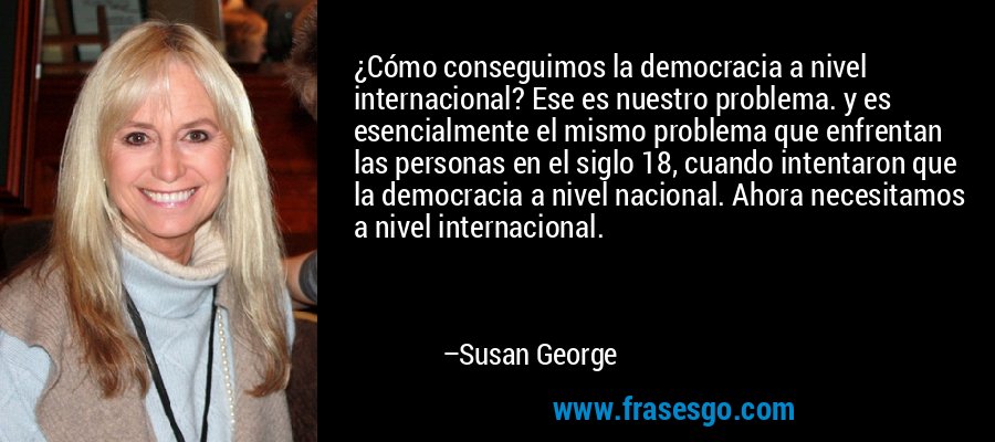 ¿Cómo conseguimos la democracia a nivel internacional? Ese es nuestro problema. y es esencialmente el mismo problema que enfrentan las personas en el siglo 18, cuando intentaron que la democracia a nivel nacional. Ahora necesitamos a nivel internacional. – Susan George