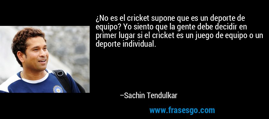 ¿No es el cricket supone que es un deporte de equipo? Yo siento que la gente debe decidir en primer lugar si el cricket es un juego de equipo o un deporte individual. – Sachin Tendulkar