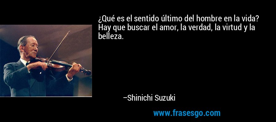 ¿Qué es el sentido último del hombre en la vida? Hay que buscar el amor, la verdad, la virtud y la belleza. – Shinichi Suzuki