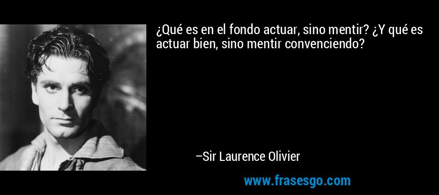 ¿Qué es en el fondo actuar, sino mentir? ¿Y qué es actuar bien, sino mentir convenciendo? – Sir Laurence Olivier