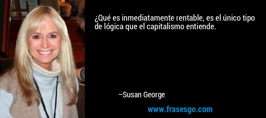¿Qué es inmediatamente rentable, es el único tipo de lógica que el capitalismo entiende. – Susan George