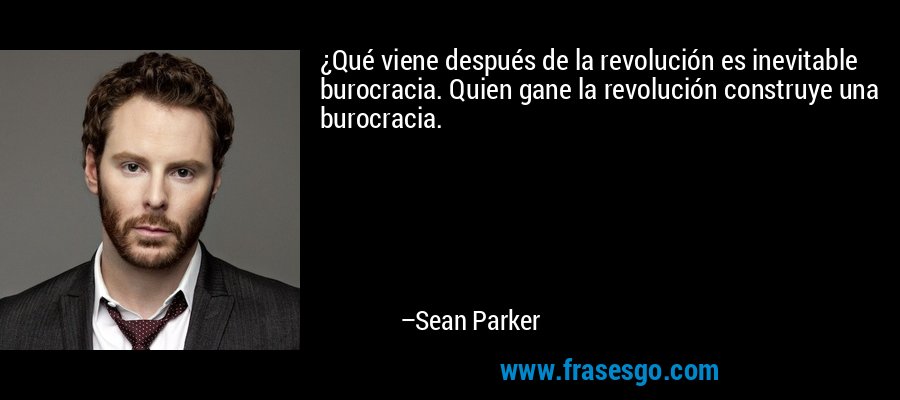 ¿Qué viene después de la revolución es inevitable burocracia. Quien gane la revolución construye una burocracia. – Sean Parker