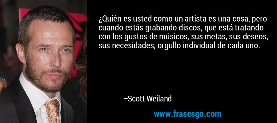 ¿Quién es usted como un artista es una cosa, pero cuando estás grabando discos, que está tratando con los gustos de músicos, sus metas, sus deseos, sus necesidades, orgullo individual de cada uno. – Scott Weiland
