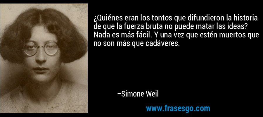 ¿Quiénes eran los tontos que difundieron la historia de que la fuerza bruta no puede matar las ideas? Nada es más fácil. Y una vez que estén muertos que no son más que cadáveres. – Simone Weil