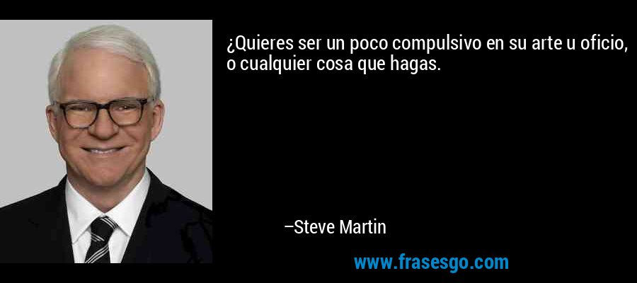 ¿Quieres ser un poco compulsivo en su arte u oficio, o cualquier cosa que hagas. – Steve Martin