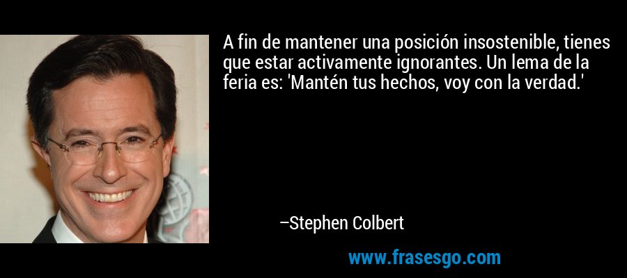 A fin de mantener una posición insostenible, tienes que estar activamente ignorantes. Un lema de la feria es: 'Mantén tus hechos, voy con la verdad.' – Stephen Colbert