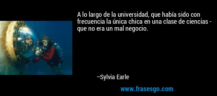 A lo largo de la universidad, que había sido con frecuencia la única chica en una clase de ciencias - que no era un mal negocio. – Sylvia Earle
