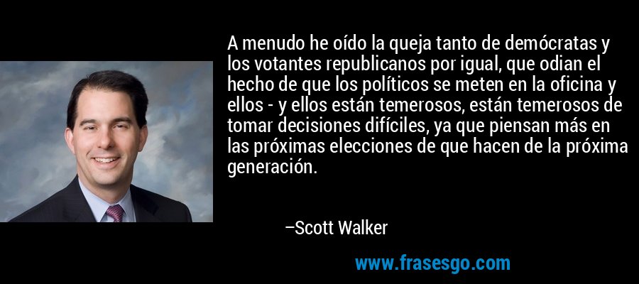 A menudo he oído la queja tanto de demócratas y los votantes republicanos por igual, que odian el hecho de que los políticos se meten en la oficina y ellos - y ellos están temerosos, están temerosos de tomar decisiones difíciles, ya que piensan más en las próximas elecciones de que hacen de la próxima generación. – Scott Walker