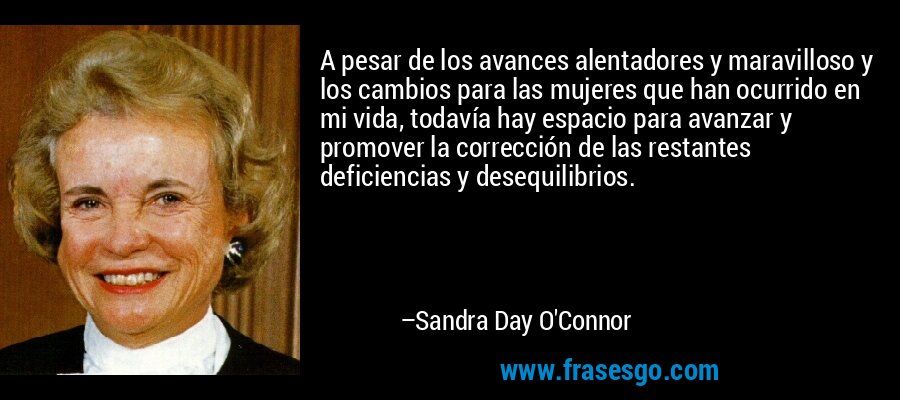 A pesar de los avances alentadores y maravilloso y los cambios para las mujeres que han ocurrido en mi vida, todavía hay espacio para avanzar y promover la corrección de las restantes deficiencias y desequilibrios. – Sandra Day O'Connor