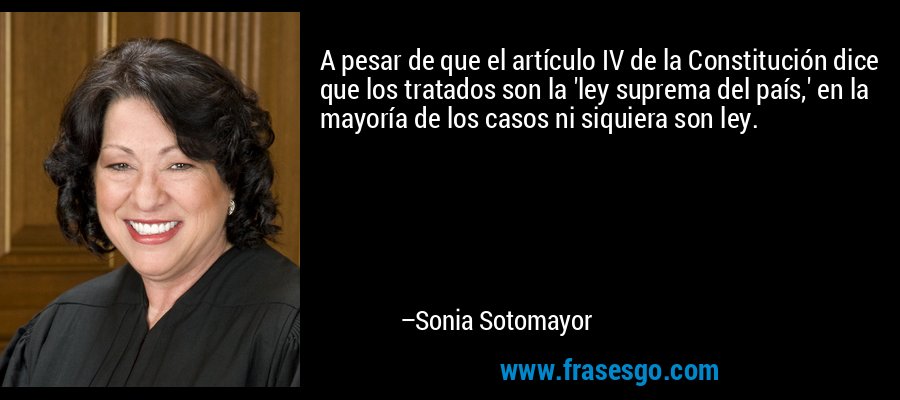 A pesar de que el artículo IV de la Constitución dice que los tratados son la 'ley suprema del país,' en la mayoría de los casos ni siquiera son ley. – Sonia Sotomayor