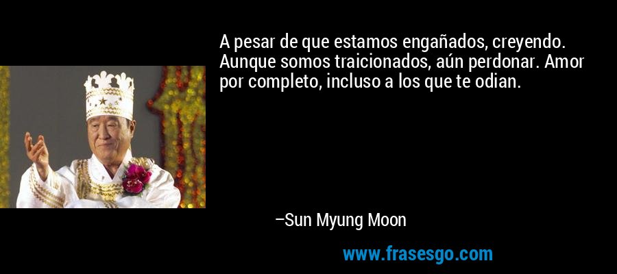 A pesar de que estamos engañados, creyendo. Aunque somos traicionados, aún perdonar. Amor por completo, incluso a los que te odian. – Sun Myung Moon