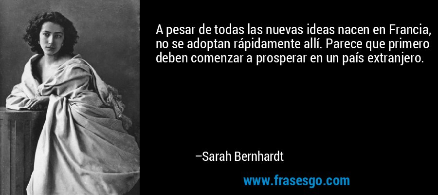A pesar de todas las nuevas ideas nacen en Francia, no se adoptan rápidamente allí. Parece que primero deben comenzar a prosperar en un país extranjero. – Sarah Bernhardt