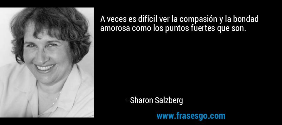 A veces es difícil ver la compasión y la bondad amorosa como los puntos fuertes que son. – Sharon Salzberg