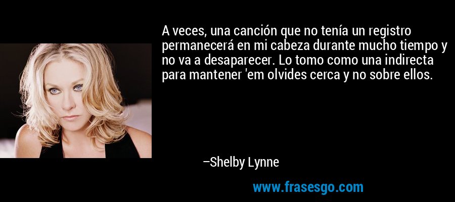 A veces, una canción que no tenía un registro permanecerá en mi cabeza durante mucho tiempo y no va a desaparecer. Lo tomo como una indirecta para mantener 'em olvides cerca y no sobre ellos. – Shelby Lynne
