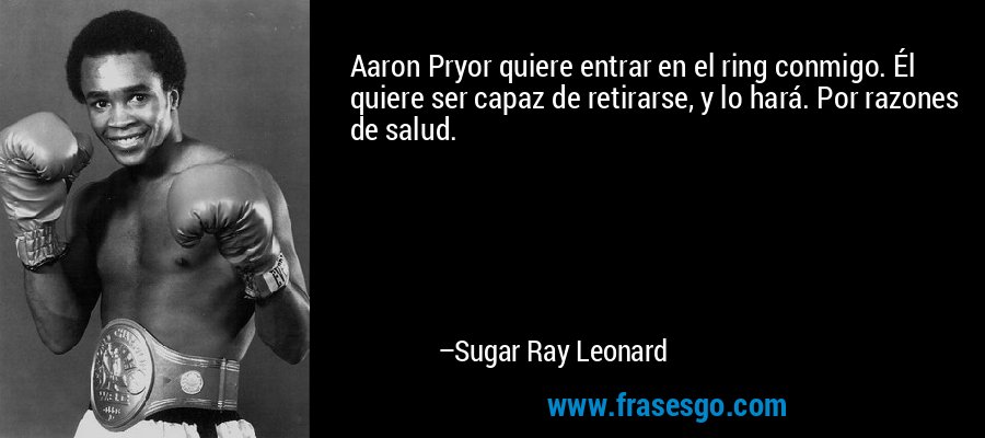 Aaron Pryor quiere entrar en el ring conmigo. Él quiere ser capaz de retirarse, y lo hará. Por razones de salud. – Sugar Ray Leonard