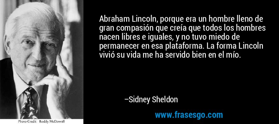 Abraham Lincoln, porque era un hombre lleno de gran compasión que creía que todos los hombres nacen libres e iguales, y no tuvo miedo de permanecer en esa plataforma. La forma Lincoln vivió su vida me ha servido bien en el mío. – Sidney Sheldon