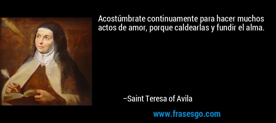 Acostúmbrate continuamente para hacer muchos actos de amor, porque caldearlas y fundir el alma. – Saint Teresa of Avila