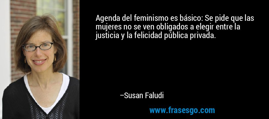 Agenda del feminismo es básico: Se pide que las mujeres no se ven obligados a elegir entre la justicia y la felicidad pública privada. – Susan Faludi