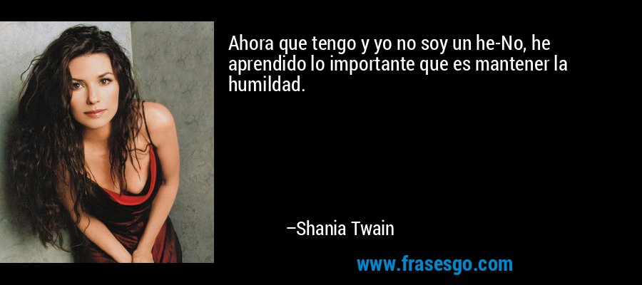 Ahora que tengo y yo no soy un he-No, he aprendido lo importante que es mantener la humildad. – Shania Twain