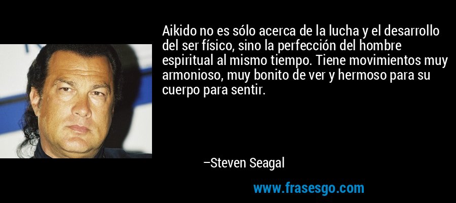 Aikido no es sólo acerca de la lucha y el desarrollo del ser físico, sino la perfección del hombre espiritual al mismo tiempo. Tiene movimientos muy armonioso, muy bonito de ver y hermoso para su cuerpo para sentir. – Steven Seagal