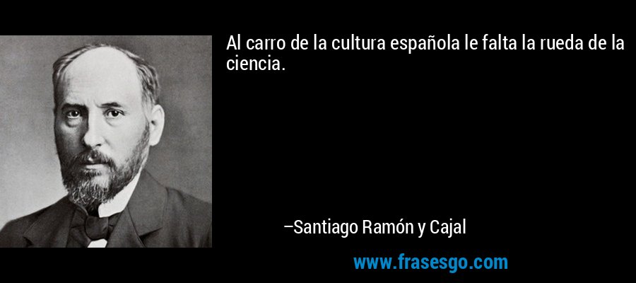 Al carro de la cultura española le falta la rueda de la ciencia. – Santiago Ramón y Cajal