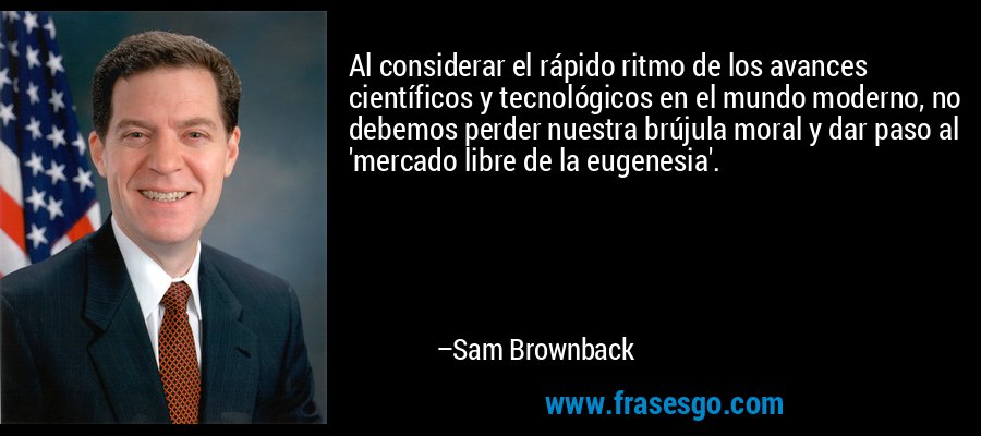 Al considerar el rápido ritmo de los avances científicos y tecnológicos en el mundo moderno, no debemos perder nuestra brújula moral y dar paso al 'mercado libre de la eugenesia'. – Sam Brownback