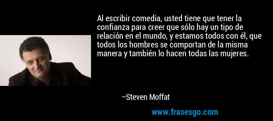 Al escribir comedia, usted tiene que tener la confianza para creer que sólo hay un tipo de relación en el mundo, y estamos todos con él, que todos los hombres se comportan de la misma manera y también lo hacen todas las mujeres. – Steven Moffat