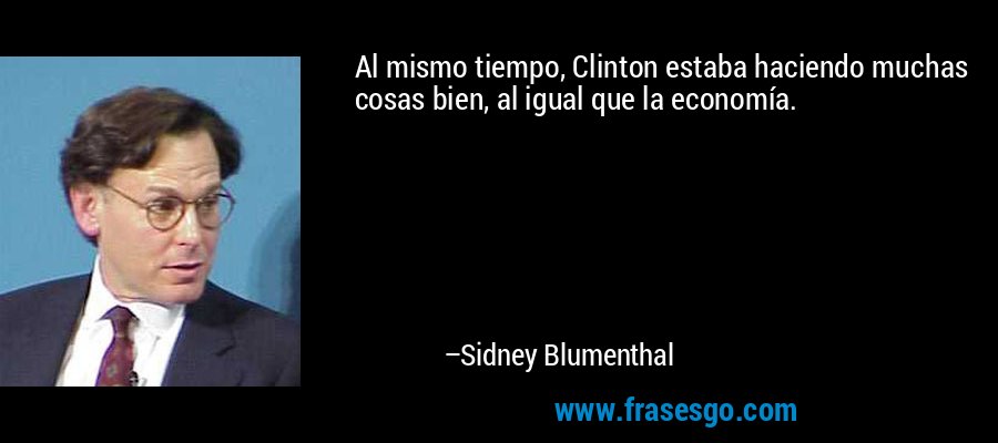 Al mismo tiempo, Clinton estaba haciendo muchas cosas bien, al igual que la economía. – Sidney Blumenthal