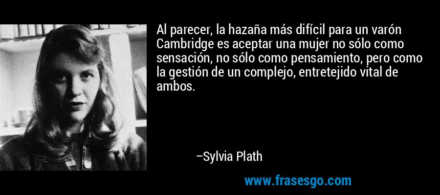 Al parecer, la hazaña más difícil para un varón Cambridge es aceptar una mujer no sólo como sensación, no sólo como pensamiento, pero como la gestión de un complejo, entretejido vital de ambos. – Sylvia Plath