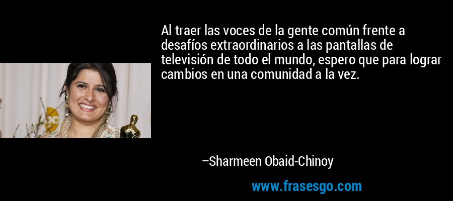 Al traer las voces de la gente común frente a desafíos extraordinarios a las pantallas de televisión de todo el mundo, espero que para lograr cambios en una comunidad a la vez. – Sharmeen Obaid-Chinoy