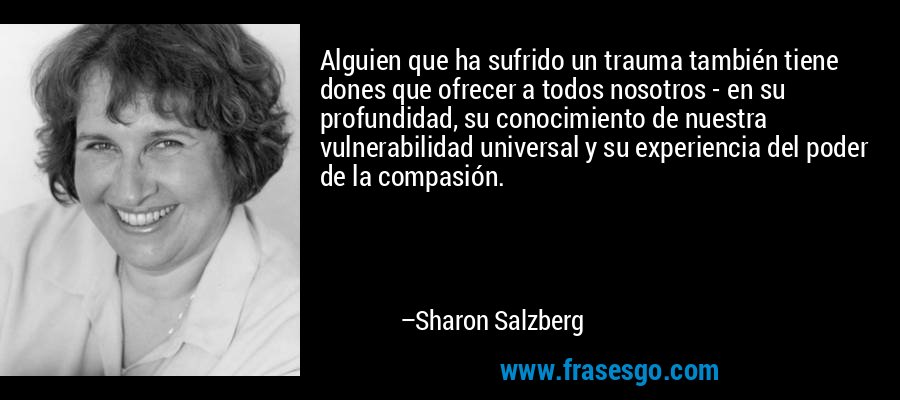 Alguien que ha sufrido un trauma también tiene dones que ofrecer a todos nosotros - en su profundidad, su conocimiento de nuestra vulnerabilidad universal y su experiencia del poder de la compasión. – Sharon Salzberg