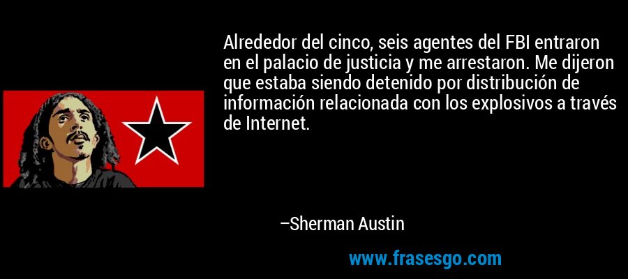 Alrededor del cinco, seis agentes del FBI entraron en el palacio de justicia y me arrestaron. Me dijeron que estaba siendo detenido por distribución de información relacionada con los explosivos a través de Internet. – Sherman Austin