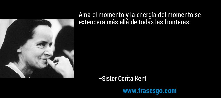 Ama el momento y la energía del momento se extenderá más allá de todas las fronteras. – Sister Corita Kent