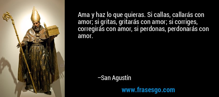 Ama y haz lo que quieras. Si callas, callarás con amor; si gritas, gritarás con amor; si corriges, corregirás con amor, si perdonas, perdonarás con amor. – San Agustín