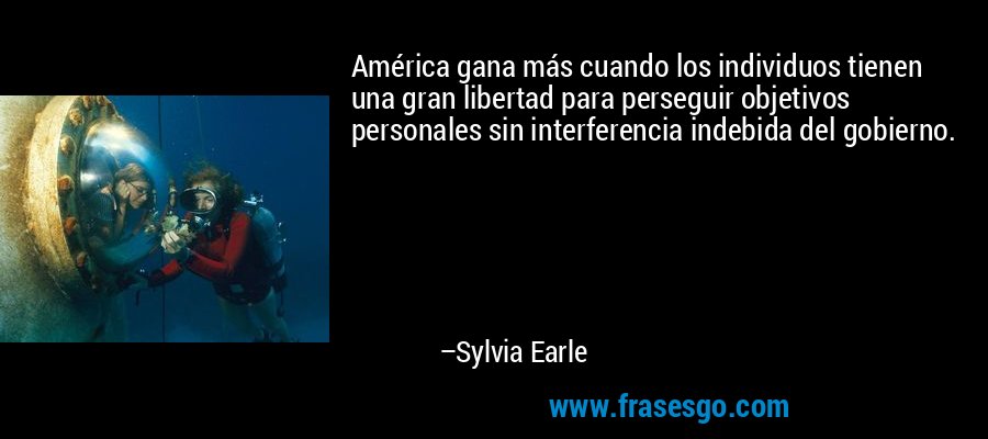 América gana más cuando los individuos tienen una gran libertad para perseguir objetivos personales sin interferencia indebida del gobierno. – Sylvia Earle