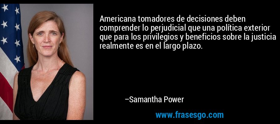 Americana tomadores de decisiones deben comprender lo perjudicial que una política exterior que para los privilegios y beneficios sobre la justicia realmente es en el largo plazo. – Samantha Power