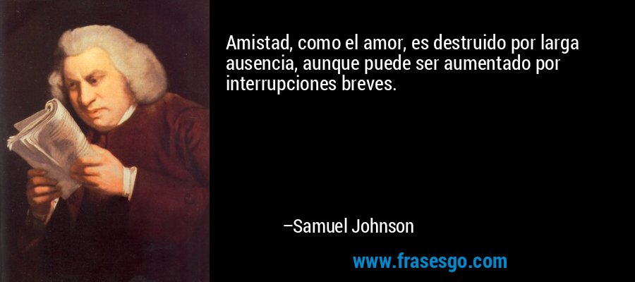 Amistad, como el amor, es destruido por larga ausencia, aunque puede ser aumentado por interrupciones breves. – Samuel Johnson