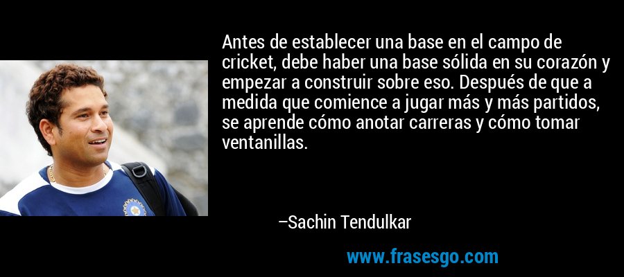 Antes de establecer una base en el campo de cricket, debe haber una base sólida en su corazón y empezar a construir sobre eso. Después de que a medida que comience a jugar más y más partidos, se aprende cómo anotar carreras y cómo tomar ventanillas. – Sachin Tendulkar