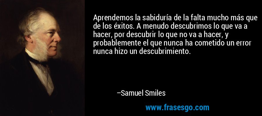 Aprendemos la sabiduría de la falta mucho más que de los éxitos. A menudo descubrimos lo que va a hacer, por descubrir lo que no va a hacer, y probablemente el que nunca ha cometido un error nunca hizo un descubrimiento. – Samuel Smiles