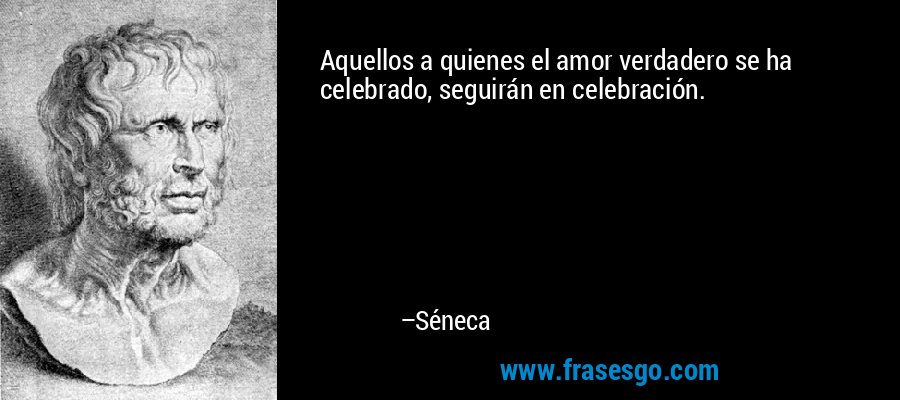 Aquellos a quienes el amor verdadero se ha celebrado, seguirán en celebración. – Séneca