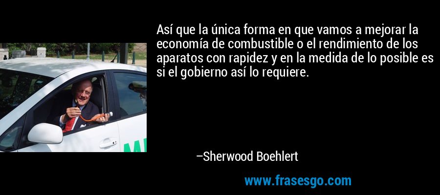 Así que la única forma en que vamos a mejorar la economía de combustible o el rendimiento de los aparatos con rapidez y en la medida de lo posible es si el gobierno así lo requiere. – Sherwood Boehlert
